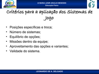 UI MARIA LENIR ARAÚJO MENESES
Educação Física
Critérios para a aplicação dos Sistemas de
Critérios para a aplicação dos Sistemas de
Jogo
Jogo
• Posições específicas e troca;
• Número de sistemas;
• Equilíbrio de opções;
• Missões dentro da equipe;
• Aproveitamento das opções e variantes;
• Validade do sistema.
LEONARDO DE A. DELGADO
 