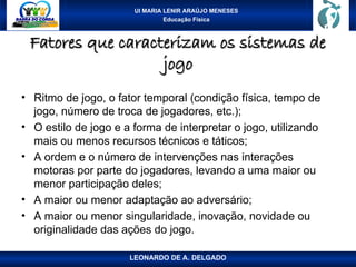 UI MARIA LENIR ARAÚJO MENESES
Educação Física
Fatores que caracterizam os sistemas de
Fatores que caracterizam os sistemas de
jogo
jogo
• Ritmo de jogo, o fator temporal (condição física, tempo de
jogo, número de troca de jogadores, etc.);
• O estilo de jogo e a forma de interpretar o jogo, utilizando
mais ou menos recursos técnicos e táticos;
• A ordem e o número de intervenções nas interações
motoras por parte do jogadores, levando a uma maior ou
menor participação deles;
• A maior ou menor adaptação ao adversário;
• A maior ou menor singularidade, inovação, novidade ou
originalidade das ações do jogo.
LEONARDO DE A. DELGADO
 