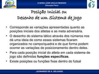 UI MARIA LENIR ARAÚJO MENESES
Educação Física
Posição Inicial ou
Posição Inicial ou
Desenho de um Sistema de Jogo
Desenho de um Sistema de Jogo
• Corresponde as variações apresentadas quanto as
posições iniciais dos atletas e as meta adversária.
• O desenho do sistema tático através dos números nos
dá uma ideia de como esses sistemas ficaram
organizados no campo/quadra e de que forma podem
ocorrer as variações de posicionamento dentro deles.
• Para cada posição inicial do atleta em cada sistema de
jogo são definidas funções especificas.
• Existe posições ou funções fixas dentro do futsal
LEONARDO DE A. DELGADO
 