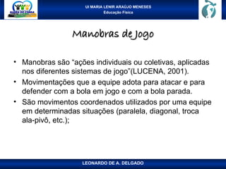 UI MARIA LENIR ARAÚJO MENESES
Educação Física
Manobras de Jogo
Manobras de Jogo
• Manobras são “ações individuais ou coletivas, aplicadas
nos diferentes sistemas de jogo”(LUCENA, 2001).
• Movimentações que a equipe adota para atacar e para
defender com a bola em jogo e com a bola parada.
• São movimentos coordenados utilizados por uma equipe
em determinadas situações (paralela, diagonal, troca
ala-pivô, etc.);
LEONARDO DE A. DELGADO
 