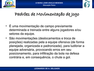 UI MARIA LENIR ARAÚJO MENESES
Educação Física
Padrões de Movimentação de Jogo
Padrões de Movimentação de Jogo
• É uma movimentação de campo previamente
determinada e treinada entre alguns jogadores e/ou
setores da equipe.
• São movimentações (deslocamentos e troca de
posições) realizadas pela a equipe ofensiva (de forma
planejada, organizada e padronizada), para ludibriar a
equipe adversária, provocando erros em seu
posicionamento, para infiltração da bola na defesa
contrária e, em consequência, o chute a gol.
LEONARDO DE A. DELGADO
 