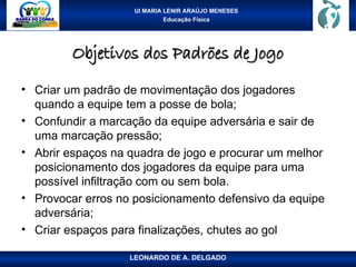 UI MARIA LENIR ARAÚJO MENESES
Educação Física
Objetivos dos Padrões de Jogo
Objetivos dos Padrões de Jogo
• Criar um padrão de movimentação dos jogadores
quando a equipe tem a posse de bola;
• Confundir a marcação da equipe adversária e sair de
uma marcação pressão;
• Abrir espaços na quadra de jogo e procurar um melhor
posicionamento dos jogadores da equipe para uma
possível infiltração com ou sem bola.
• Provocar erros no posicionamento defensivo da equipe
adversária;
• Criar espaços para finalizações, chutes ao gol
LEONARDO DE A. DELGADO
 