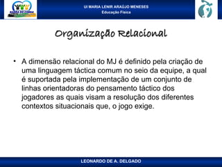 UI MARIA LENIR ARAÚJO MENESES
Educação Física
Organização Relacional
Organização Relacional
• A dimensão relacional do MJ é definido pela criação de
uma linguagem táctica comum no seio da equipe, a qual
é suportada pela implementação de um conjunto de
linhas orientadoras do pensamento táctico dos
jogadores as quais visam a resolução dos diferentes
contextos situacionais que, o jogo exige.
LEONARDO DE A. DELGADO
 