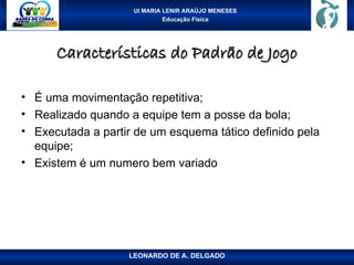 UI MARIA LENIR ARAÚJO MENESES
Educação Física
Características do Padrão de Jogo
Características do Padrão de Jogo
• É uma movimentação repetitiva;
• Realizado quando a equipe tem a posse da bola;
• Executada a partir de um esquema tático definido pela
equipe;
• Existem é um numero bem variado
LEONARDO DE A. DELGADO
 