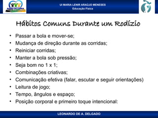 UI MARIA LENIR ARAÚJO MENESES
Educação Física
Hábitos Comuns Durante um Rodízio
Hábitos Comuns Durante um Rodízio
• Passar a bola e mover-se;
• Mudança de direção durante as corridas;
• Reiniciar corridas;
• Manter a bola sob pressão;
• Seja bom no 1 x 1;
• Combinações criativas;
• Comunicação efetiva (falar, escutar e seguir orientações)
• Leitura de jogo;
• Tempo, ângulos e espaço;
• Posição corporal e primeiro toque intencional:
LEONARDO DE A. DELGADO
 