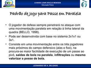 UI MARIA LENIR ARAÚJO MENESES
Educação Física
Padrão de Jogo para Passe em Paralela
Padrão de Jogo para Passe em Paralela
• O jogador de defesa sempre penetrará no ataque com
uma movimentação paralela em relação à linha lateral da
quadra (BELLO, 1998).
• Pode ser desenvolvida com base no sistema 2x1x1 ou
3x1.
• Consiste em uma movimentação entre os três jogadores
mais próximos do campo defensivo (alas e fixo), na
procura-se maior facilidade de execução de um passe ao
pivô, saídas de bola na paralela, infiltrações ou mesmo
valorizar a posse de bola.
LEONARDO DE A. DELGADO
 