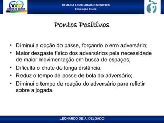 UI MARIA LENIR ARAÚJO MENESES
Educação Física
Pontos Positivos
Pontos Positivos
• Diminui a opção do passe, forçando o erro adversário;
• Maior desgaste físico dos adversários pela necessidade
de maior movimentação em busca de espaços;
• Dificulta o chute de longa distância;
• Reduz o tempo de posse de bola do adversário;
• Diminui o tempo de reação do adversário para refletir
sobre a jogada.
LEONARDO DE A. DELGADO
 