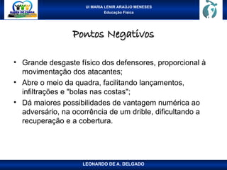 UI MARIA LENIR ARAÚJO MENESES
Educação Física
Pontos Negativos
Pontos Negativos
• Grande desgaste físico dos defensores, proporcional à
movimentação dos atacantes;
• Abre o meio da quadra, facilitando lançamentos,
infiltrações e "bolas nas costas";
• Dá maiores possibilidades de vantagem numérica ao
adversário, na ocorrência de um drible, dificultando a
recuperação e a cobertura.
LEONARDO DE A. DELGADO
 