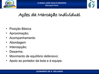 UI MARIA LENIR ARAÚJO MENESES
Educação Física
Ações da Marcação Individual
Ações da Marcação Individual
• Posição Básica
• Aproximação;
• Acompanhamento
• Abordagem
• Intercepção;
• Desarme;
• Movimento de equilíbrio defensivo;
• Apoio ao portador da bola e à equipe.
LEONARDO DE A. DELGADO
 
