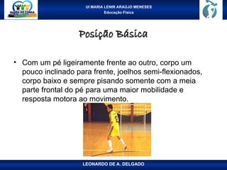 UI MARIA LENIR ARAÚJO MENESES
Educação Física
Posição Básica
Posição Básica
• Com um pé ligeiramente frente ao outro, corpo um
pouco inclinado para frente, joelhos semi-flexionados,
corpo baixo e sempre pisando somente com a meia
parte frontal do pé para uma maior mobilidade e
resposta motora ao movimento.
LEONARDO DE A. DELGADO
 