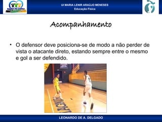 UI MARIA LENIR ARAÚJO MENESES
Educação Física
Acompanhamento
Acompanhamento
• O defensor deve posiciona-se de modo a não perder de
vista o atacante direto, estando sempre entre o mesmo
e gol a ser defendido.
LEONARDO DE A. DELGADO
 
