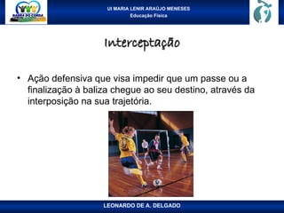 UI MARIA LENIR ARAÚJO MENESES
Educação Física
Interceptação
Interceptação
• Ação defensiva que visa impedir que um passe ou a
finalização à baliza chegue ao seu destino, através da
interposição na sua trajetória.
LEONARDO DE A. DELGADO
 