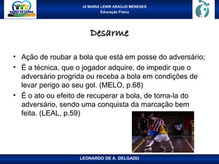 UI MARIA LENIR ARAÚJO MENESES
Educação Física
Desarme
Desarme
• Ação de roubar a bola que está em posse do adversário;
• É a técnica, que o jogador adquire, de impedir que o
adversário progrida ou receba a bola em condições de
levar perigo ao seu gol. (MELO, p.68)
• É o ato ou efeito de recuperar a bola, de toma-la do
adversário, sendo uma conquista da marcação bem
feita. (LEAL, p.59)
LEONARDO DE A. DELGADO
 