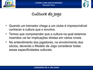 UI MARIA LENIR ARAÚJO MENESES
Educação Física
Cultura do Jogo
Cultura do Jogo
• Quando um treinador chega a um clube é imprescindível
conhecer a cultura que o envolve.
• Temos que compreender que a cultura na qual estamos
inseridos vai ter implicações diretas em vários níveis.
• No entendimento dos jogadores, no envolvimento dos
sócios, devendo o Modelo de Jogo considerar todas
essas especificidades culturais.
LEONARDO DE A. DELGADO
 