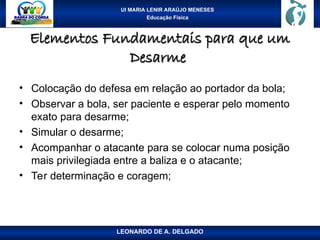 UI MARIA LENIR ARAÚJO MENESES
Educação Física
Elementos Fundamentais para que um
Elementos Fundamentais para que um
Desarme
Desarme
• Colocação do defesa em relação ao portador da bola;
• Observar a bola, ser paciente e esperar pelo momento
exato para desarme;
• Simular o desarme;
• Acompanhar o atacante para se colocar numa posição
mais privilegiada entre a baliza e o atacante;
• Ter determinação e coragem;
LEONARDO DE A. DELGADO
 