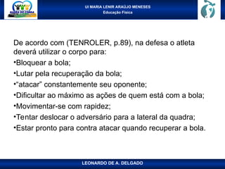 UI MARIA LENIR ARAÚJO MENESES
Educação Física
De acordo com (TENROLER, p.89), na defesa o atleta
deverá utilizar o corpo para:
•Bloquear a bola;
•Lutar pela recuperação da bola;
•“atacar” constantemente seu oponente;
•Dificultar ao máximo as ações de quem está com a bola;
•Movimentar-se com rapidez;
•Tentar deslocar o adversário para a lateral da quadra;
•Estar pronto para contra atacar quando recuperar a bola.
LEONARDO DE A. DELGADO
 