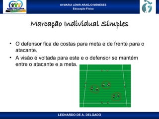 UI MARIA LENIR ARAÚJO MENESES
Educação Física
Marcação Individual Simples
Marcação Individual Simples
• O defensor fica de costas para meta e de frente para o
atacante.
• A visão é voltada para este e o defensor se mantém
entre o atacante e a meta.
LEONARDO DE A. DELGADO
 