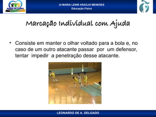 UI MARIA LENIR ARAÚJO MENESES
Educação Física
Marcação Individual com Ajuda
Marcação Individual com Ajuda
• Consiste em manter o olhar voltado para a bola e, no
caso de um outro atacante passar por um defensor,
tentar impedir a penetração desse atacante.
LEONARDO DE A. DELGADO
 