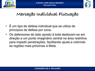 UI MARIA LENIR ARAÚJO MENESES
Educação Física
Marcação Individual Flutuação
Marcação Individual Flutuação
• É um tipo de defesa individual que se utiliza de
princípios da defesa por zona.
• Os defensores do lado oposto à bola deslocam-se em
direção a um ponto imaginário central na área restritiva
para impedir penetrações, facilitando ajuda e cobrindo
as regiões mais próximas à Meta.
LEONARDO DE A. DELGADO
 