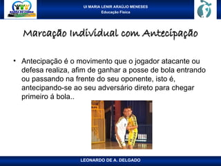 UI MARIA LENIR ARAÚJO MENESES
Educação Física
Marcação Individual com Antecipação
Marcação Individual com Antecipação
• Antecipação é o movimento que o jogador atacante ou
defesa realiza, afim de ganhar a posse de bola entrando
ou passando na frente do seu oponente, isto é,
antecipando-se ao seu adversário direto para chegar
primeiro á bola..
LEONARDO DE A. DELGADO
 