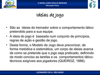UI MARIA LENIR ARAÚJO MENESES
Educação Física
Ideias de Jogo
Ideias de Jogo
• São as ideias do treinador sobre o comportamento tático
pretendido para a sua equipe.
• A ideia do jogo é baseada num conjunto de princípios,
regras de ação e gestão de jogo.
• Desta forma, o Modelo de Jogo deve preconizar, de
forma metódica e sistemática, um corpo de ideias acerca
de como se pretende que o jogo seja praticado, definindo
de modo conciso as tarefas e os comportamentos tático-
técnicos exigíveis aos jogadores (QUEIROZ, 1986).
LEONARDO DE A. DELGADO
 