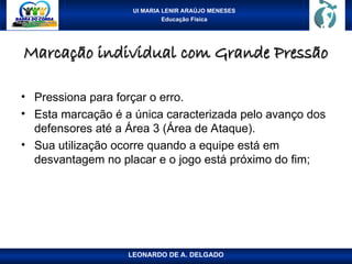 UI MARIA LENIR ARAÚJO MENESES
Educação Física
Marcação individual com Grande Pressão
Marcação individual com Grande Pressão
• Pressiona para forçar o erro.
• Esta marcação é a única caracterizada pelo avanço dos
defensores até a Área 3 (Área de Ataque).
• Sua utilização ocorre quando a equipe está em
desvantagem no placar e o jogo está próximo do fim;
LEONARDO DE A. DELGADO
 