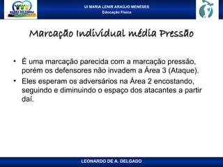UI MARIA LENIR ARAÚJO MENESES
Educação Física
Marcação Individual média Pressão
Marcação Individual média Pressão
• É uma marcação parecida com a marcação pressão,
porém os defensores não invadem a Área 3 (Ataque).
• Eles esperam os adversários na Área 2 encostando,
seguindo e diminuindo o espaço dos atacantes a partir
daí.
LEONARDO DE A. DELGADO
 