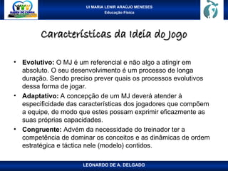 UI MARIA LENIR ARAÚJO MENESES
Educação Física
Características da Ideia do Jogo
Características da Ideia do Jogo
• Evolutivo: O MJ é um referencial e não algo a atingir em
absoluto. O seu desenvolvimento é um processo de longa
duração. Sendo preciso prever quais os processos evolutivos
dessa forma de jogar.
• Adaptativo: A concepção de um MJ deverá atender à
especificidade das características dos jogadores que compõem
a equipe, de modo que estes possam exprimir eficazmente as
suas próprias capacidades.
• Congruente: Advém da necessidade do treinador ter a
competência de dominar os conceitos e as dinâmicas de ordem
estratégica e táctica nele (modelo) contidos.
LEONARDO DE A. DELGADO
 