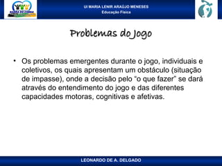 UI MARIA LENIR ARAÚJO MENESES
Educação Física
Problemas do Jogo
Problemas do Jogo
• Os problemas emergentes durante o jogo, individuais e
coletivos, os quais apresentam um obstáculo (situação
de impasse), onde a decisão pelo “o que fazer” se dará
através do entendimento do jogo e das diferentes
capacidades motoras, cognitivas e afetivas.
LEONARDO DE A. DELGADO
 