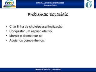 UI MARIA LENIR ARAÚJO MENESES
Educação Física
Problemas Espaciais
Problemas Espaciais
• Criar linha de chute/passe/finalização;
• Conquistar um espaço efetivo;
• Marcar e desmarcar-se;
• Apoiar os companheiros.
LEONARDO DE A. DELGADO
 