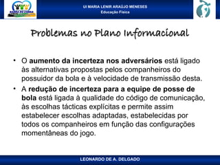 UI MARIA LENIR ARAÚJO MENESES
Educação Física
Problemas no Plano Informacional
Problemas no Plano Informacional
• O aumento da incerteza nos adversários está ligado
às alternativas propostas pelos companheiros do
possuidor da bola e à velocidade de transmissão desta.
• A redução de incerteza para a equipe de posse de
bola está ligada à qualidade do código de comunicação,
às escolhas tácticas explícitas e permite assim
estabelecer escolhas adaptadas, estabelecidas por
todos os companheiros em função das configurações
momentâneas do jogo.
LEONARDO DE A. DELGADO
 