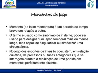 UI MARIA LENIR ARAÚJO MENESES
Educação Física
Momentos de Jogo
Momentos de Jogo
• Momento (do latim momentum) é um período de tempo
breve em relação a outro.
• O termo é usado como sinónimo de instante, pode ser
usado para designar um lapso temporal mais ou menos
longo, mas capaz de singularizar ou simbolizar uma
circunstância.
• No jogo dos esportes de invasão coexistem, em relação
dialética, de processos ou fases antagônicas que se
interagem durante a realização de uma partida em
momentos perfeitamente distintos.
LEONARDO DE A. DELGADO
 