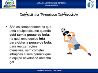 UI MARIA LENIR ARAÚJO MENESES
Educação Física
Defesa ou Processo Defensivo
Defesa ou Processo Defensivo
• São os comportamentos que
uma equipe assume quando
está sem a posse de bola
está sem a posse de bola,
na qual uma equipe luta
luta
para obter a posse de bola
para obter a posse de bola,
para realizar ações
ofensivas, sem cometer
infrações e sem permitir que
a equipe adversária obtenha
gol
LEONARDO DE A. DELGADO
 