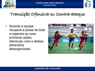 UI MARIA LENIR ARAÚJO MENESES
Educação Física
Transição Ofensiva ou Contra-ataque
Transição Ofensiva ou Contra-ataque
• Quando a equipe
recupera a posse de bola
e organiza as suas
primeiras ações
ofensivas, com a defesa
adversária
desorganizada.
LEONARDO DE A. DELGADO
 