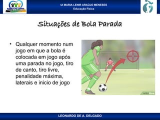 UI MARIA LENIR ARAÚJO MENESES
Educação Física
Situações de Bola Parada
Situações de Bola Parada
• Qualquer momento num
jogo em que a bola é
colocada em jogo após
uma parada no jogo, tiro
de canto, tiro livre,
penalidade máxima,
laterais e inicio de jogo
LEONARDO DE A. DELGADO
 