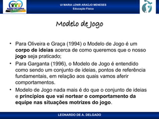 UI MARIA LENIR ARAÚJO MENESES
Educação Física
Modelo de Jogo
Modelo de Jogo
• Para Oliveira e Graça (1994) o Modelo de Jogo é um
corpo de ideias acerca de como queremos que o nosso
jogo seja praticado;
• Para Garganta (1996), o Modelo de Jogo é entendido
como sendo um conjunto de ideias, pontos de referência
fundamentais, em relação aos quais vamos aferir
comportamentos.
• Modelo de Jogo nada mais é do que o conjunto de ideias
e princípios que vai nortear o comportamento da
equipe nas situações motrizes do jogo.
LEONARDO DE A. DELGADO
 