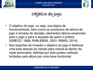 UI MARIA LENIR ARAÚJO MENESES
Educação Física
Objetivo do Jogo
Objetivo do Jogo
• O objetivo do jogo, ou seja, sua lógica de
funcionamento, bem como os processos de leitura de
jogo e tomada de decisão, elementos táticos essenciais
para o jogo e para a atuação de quem o pratica
(GRECO, 1998; PARLEBAS, 2001; RIBAS, 2014).
• Nos esportes de invasão o objetivo do jogo é deslocar
uma bola através do campo para colocá-la dentro da
meta adversária, definida por dois postes verticais
limitados pela altura por uma trave horizontal.
LEONARDO DE A. DELGADO
 