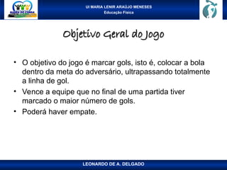 UI MARIA LENIR ARAÚJO MENESES
Educação Física
Objetivo Geral do Jogo
Objetivo Geral do Jogo
• O objetivo do jogo é marcar gols, isto é, colocar a bola
dentro da meta do adversário, ultrapassando totalmente
a linha de gol.
• Vence a equipe que no final de uma partida tiver
marcado o maior número de gols.
• Poderá haver empate.
LEONARDO DE A. DELGADO
 