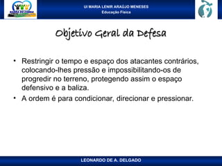 UI MARIA LENIR ARAÚJO MENESES
Educação Física
Objetivo Geral da Defesa
Objetivo Geral da Defesa
• Restringir o tempo e espaço dos atacantes contrários,
colocando-lhes pressão e impossibilitando-os de
progredir no terreno, protegendo assim o espaço
defensivo e a baliza.
• A ordem é para condicionar, direcionar e pressionar.
LEONARDO DE A. DELGADO
 