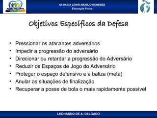 UI MARIA LENIR ARAÚJO MENESES
Educação Física
Objetivos Específicos da Defesa
Objetivos Específicos da Defesa
• Pressionar os atacantes adversários
• Impedir a progressão do adversário
• Direcionar ou retardar a progressão do Adversário
• Reduzir os Espaços de Jogo do Adversário
• Proteger o espaço defensivo e a baliza (meta)
• Anular as situações de finalização
• Recuperar a posse de bola o mais rapidamente possível
LEONARDO DE A. DELGADO
 