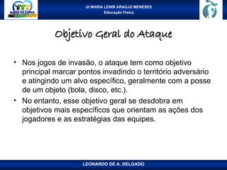 UI MARIA LENIR ARAÚJO MENESES
Educação Física
Objetivo Geral do Ataque
Objetivo Geral do Ataque
• Nos jogos de invasão, o ataque tem como objetivo
principal marcar pontos invadindo o território adversário
e atingindo um alvo específico, geralmente com a posse
de um objeto (bola, disco, etc.).
• No entanto, esse objetivo geral se desdobra em
objetivos mais específicos que orientam as ações dos
jogadores e as estratégias das equipes.
LEONARDO DE A. DELGADO
 