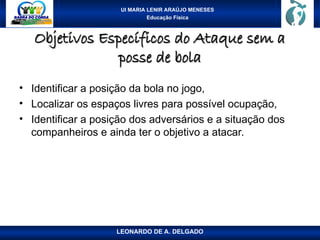 UI MARIA LENIR ARAÚJO MENESES
Educação Física
Objetivos Específicos do Ataque sem a
Objetivos Específicos do Ataque sem a
posse de bola
posse de bola
• Identificar a posição da bola no jogo,
• Localizar os espaços livres para possível ocupação,
• Identificar a posição dos adversários e a situação dos
companheiros e ainda ter o objetivo a atacar.
LEONARDO DE A. DELGADO
 