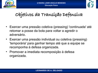 UI MARIA LENIR ARAÚJO MENESES
Educação Física
Objetivos da Transição Defensiva
Objetivos da Transição Defensiva
• Exercer uma pressão coletiva (pressing) 'continuada' até
retomar a posse da bola para voltar a agredir o
adversário.
• Exercer uma pressão individual ou coletiva (pressing)
'temporária' para ganhar tempo até que a equipe se
recomponha à defesa organizada.
• Promover a imediata recomposição à defesa
organizada.
LEONARDO DE A. DELGADO
 
