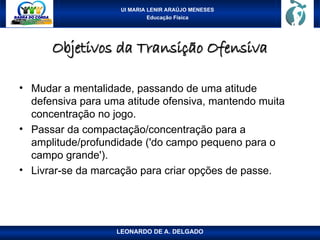 UI MARIA LENIR ARAÚJO MENESES
Educação Física
Objetivos da Transição Ofensiva
Objetivos da Transição Ofensiva
• Mudar a mentalidade, passando de uma atitude
defensiva para uma atitude ofensiva, mantendo muita
concentração no jogo.
• Passar da compactação/concentração para a
amplitude/profundidade ('do campo pequeno para o
campo grande').
• Livrar-se da marcação para criar opções de passe.
LEONARDO DE A. DELGADO
 