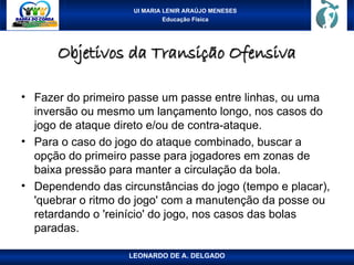 UI MARIA LENIR ARAÚJO MENESES
Educação Física
Objetivos da Transição Ofensiva
Objetivos da Transição Ofensiva
• Fazer do primeiro passe um passe entre linhas, ou uma
inversão ou mesmo um lançamento longo, nos casos do
jogo de ataque direto e/ou de contra-ataque.
• Para o caso do jogo do ataque combinado, buscar a
opção do primeiro passe para jogadores em zonas de
baixa pressão para manter a circulação da bola.
• Dependendo das circunstâncias do jogo (tempo e placar),
'quebrar o ritmo do jogo' com a manutenção da posse ou
retardando o 'reinício' do jogo, nos casos das bolas
paradas.
LEONARDO DE A. DELGADO
 