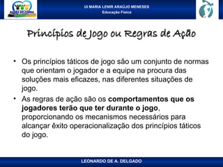 UI MARIA LENIR ARAÚJO MENESES
Educação Física
Princípios de Jogo ou Regras de Ação
Princípios de Jogo ou Regras de Ação
• Os princípios táticos de jogo são um conjunto de normas
que orientam o jogador e a equipe na procura das
soluções mais eficazes, nas diferentes situações de
jogo.
• As regras de ação são os comportamentos que os
jogadores terão que ter durante o jogo,
proporcionando os mecanismos necessários para
alcançar êxito operacionalização dos princípios táticos
do jogo.
LEONARDO DE A. DELGADO
 