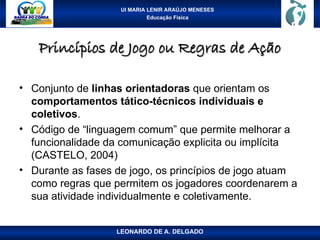 UI MARIA LENIR ARAÚJO MENESES
Educação Física
Princípios de Jogo ou Regras de Ação
Princípios de Jogo ou Regras de Ação
• Conjunto de linhas orientadoras que orientam os
comportamentos tático-técnicos individuais e
coletivos.
• Código de “linguagem comum” que permite melhorar a
funcionalidade da comunicação explicita ou implícita
(CASTELO, 2004)
• Durante as fases de jogo, os princípios de jogo atuam
como regras que permitem os jogadores coordenarem a
sua atividade individualmente e coletivamente.
LEONARDO DE A. DELGADO
 