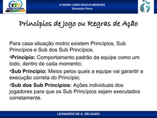 UI MARIA LENIR ARAÚJO MENESES
Educação Física
Princípios de Jogo ou Regras de Ação
Princípios de Jogo ou Regras de Ação
Para casa situação motriz existem Princípios, Sub
Princípios e Sub dos Sub Princípios.
•Princípio: Comportamento padrão da equipe como um
todo, dentro de cada momento;
•Sub Princípio: Meios pelos quais a equipe vai garantir a
execução correta do Princípio;
•Sub dos Sub Princípios: Ações individuais dos
jogadores para que os Sub Princípios sejam executados
corretamente.
LEONARDO DE A. DELGADO
 