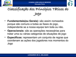 UI MARIA LENIR ARAÚJO MENESES
Educação Física
Classificação dos Princípios Táticos do
Classificação dos Princípios Táticos do
Jogo
Jogo
• Fundamentais(ou Gerais): são assim nomeados
porque são comuns a todas as fases do jogo,
independente se a nossa equipe tem bola ou não.
• Operacionais: são as operações necessárias para
tratar uma ou várias categorias de situações de jogo
• Específicos: representam um conjunto de regras que
coordenam as ações dos jogadores nos momentos do
Jogo
LEONARDO DE A. DELGADO
 