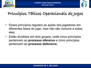 UI MARIA LENIR ARAÚJO MENESES
Educação Física
Princípios Táticos Operacionais do Jogos
Princípios Táticos Operacionais do Jogos
• Esses princípios regulam as ações dos jogadores em
diferentes fases do jogo, mas não são comuns a todas
elas.
• Estão divididos em dois grupos, onde cinco princípios
pertencem ao processo ofensivo e cinco princípios
pertencem ao processo defensivo.
LEONARDO DE A. DELGADO
 